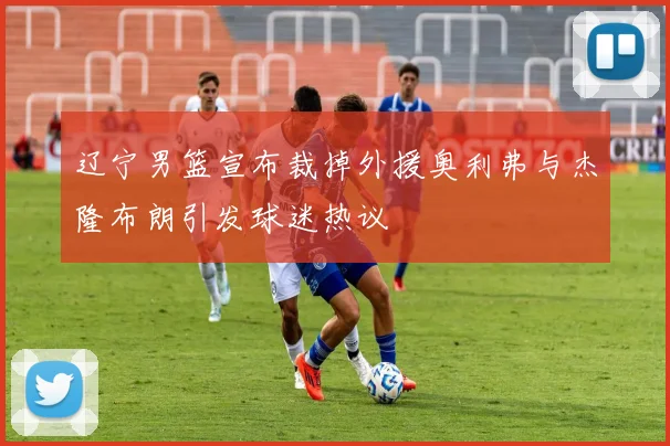 辽宁男篮宣布裁掉外援奥利弗与杰隆布朗引发球迷热议