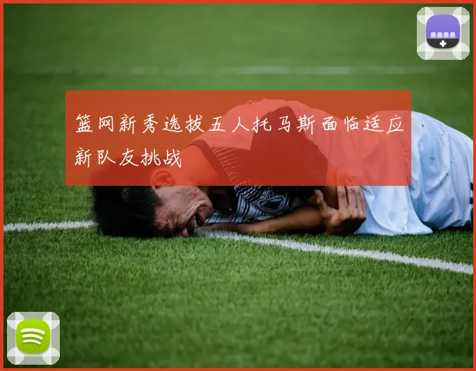 篮网新秀选拔五人托马斯面临适应新队友挑战
