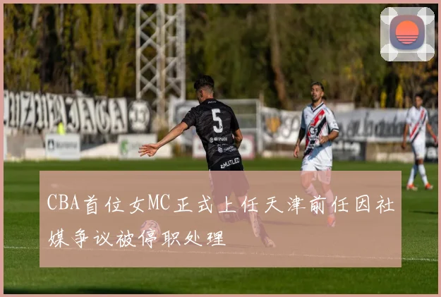 CBA首位女MC正式上任天津前任因社媒争议被停职处理