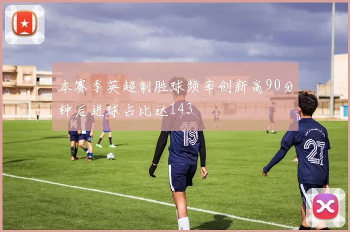 本赛季英超制胜球频率创新高90分钟后进球占比达143