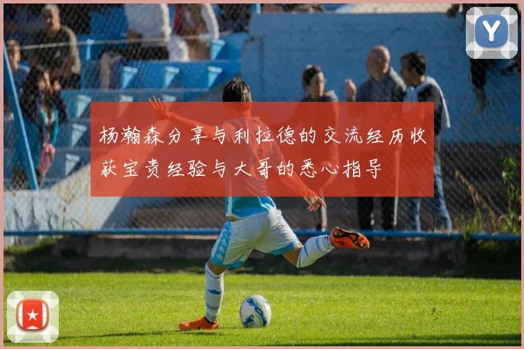 杨瀚森分享与利拉德的交流经历收获宝贵经验与大哥的悉心指导