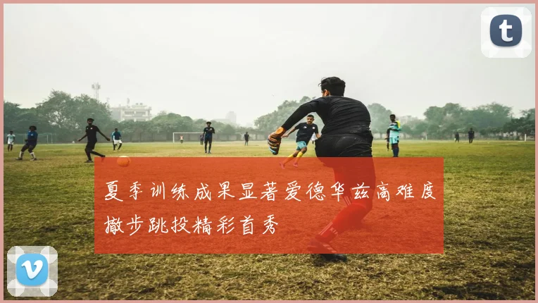 夏季训练成果显著爱德华兹高难度撤步跳投精彩首秀