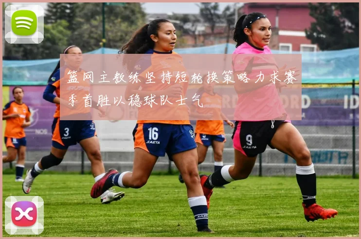篮网主教练坚持短轮换策略力求赛季首胜以稳球队士气