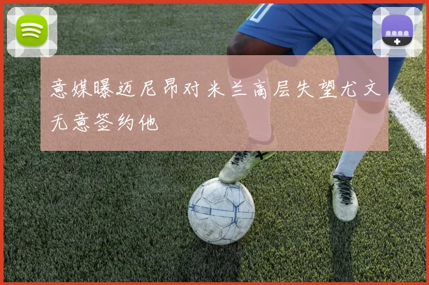 意媒曝迈尼昂对米兰高层失望尤文无意签约他