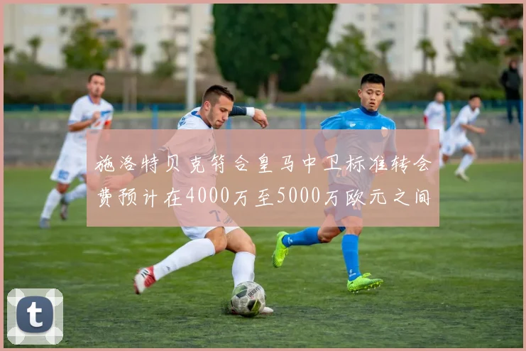 施洛特贝克符合皇马中卫标准转会费预计在4000万至5000万欧元之间