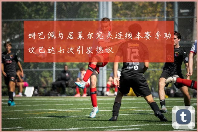 姆巴佩与居莱尔完美连线本赛季助攻已达七次引发热议