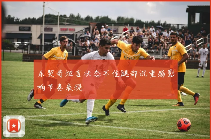 东契奇坦言状态不佳腿部沉重感影响节奏表现