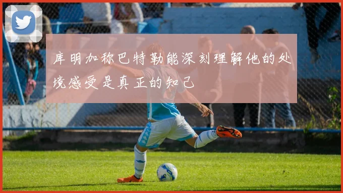 库明加称巴特勒能深刻理解他的处境感受是真正的知己