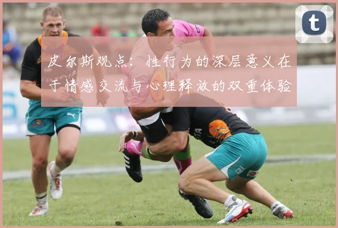 皮尔斯观点：性行为的深层意义在于情感交流与心理释放的双重体验