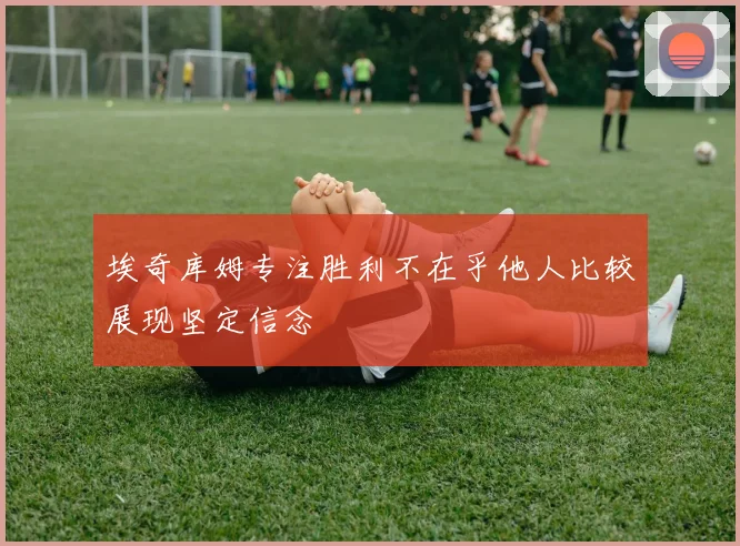 埃奇库姆专注胜利不在乎他人比较展现坚定信念