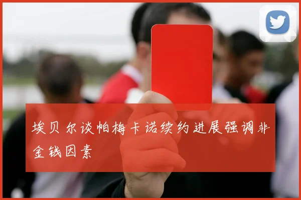 埃贝尔谈帕梅卡诺续约进展强调非金钱因素