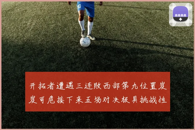 开拓者遭遇三连败西部第九位置岌岌可危接下来五场对决极具挑战性