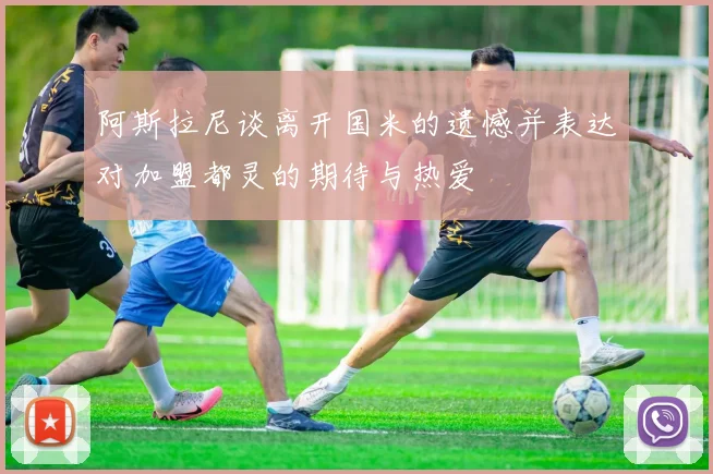 阿斯拉尼谈离开国米的遗憾并表达对加盟都灵的期待与热爱