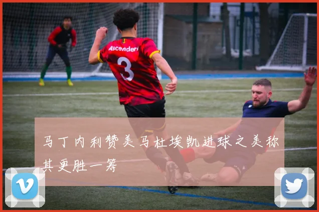 马丁内利赞美马杜埃凯进球之美称其更胜一筹
