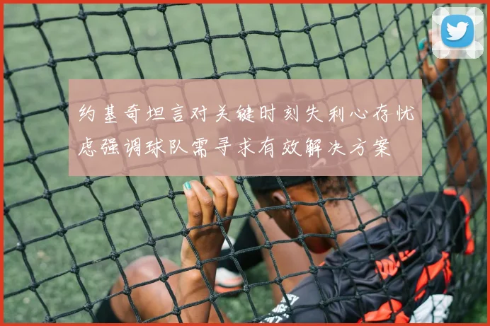 约基奇坦言对关键时刻失利心存忧虑强调球队需寻求有效解决方案