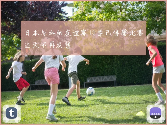日本与加纳友谊赛门票已售罄比赛当天不再发售