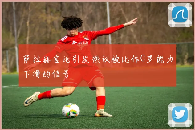 萨拉赫言论引发热议被比作C罗能力下滑的信号