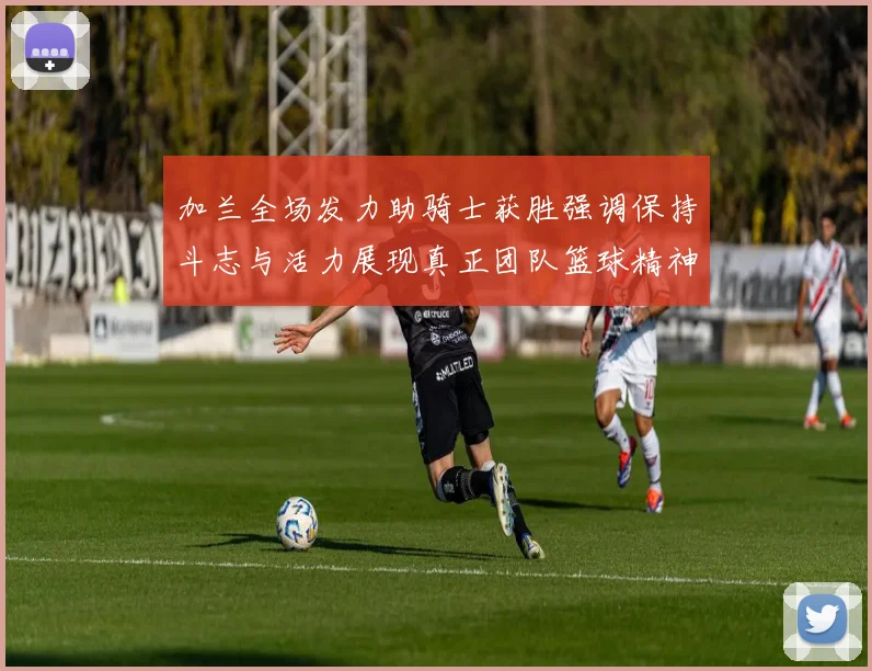 加兰全场发力助骑士获胜强调保持斗志与活力展现真正团队篮球精神