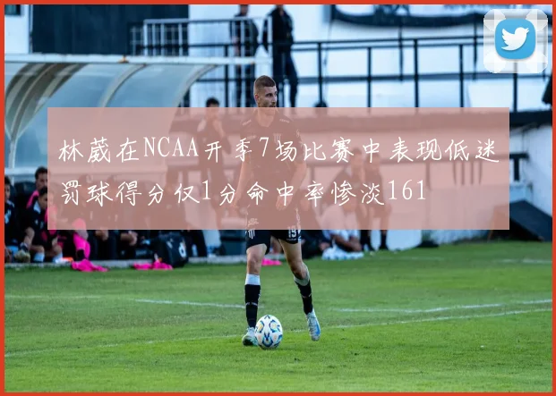 林葳在NCAA开季7场比赛中表现低迷罚球得分仅1分命中率惨淡161