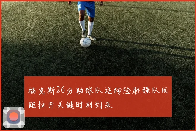福克斯26分助球队逆转险胜强队间距拉开关键时刻到来