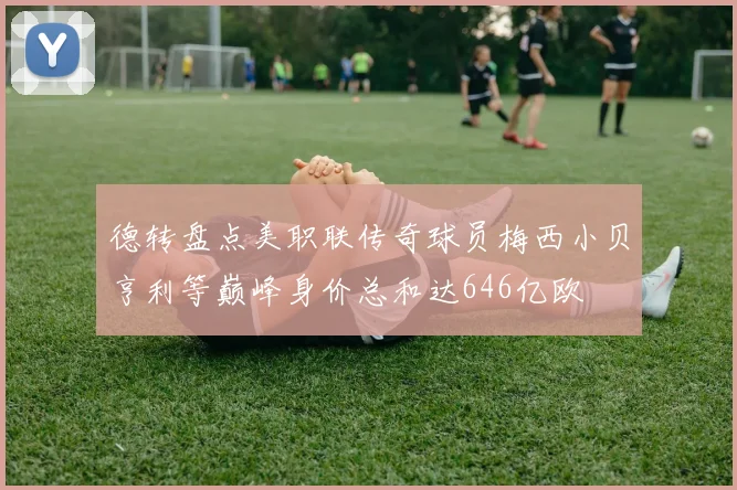 德转盘点美职联传奇球员梅西小贝亨利等巅峰身价总和达646亿欧