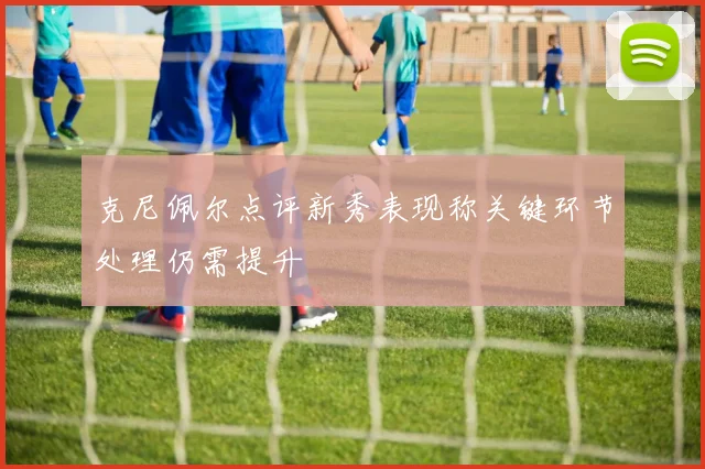 克尼佩尔点评新秀表现称关键环节处理仍需提升
