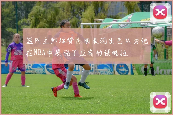 篮网主帅称赞杰明表现出色认为他在NBA中展现了应有的侵略性