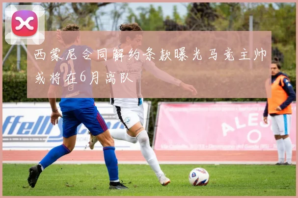 西蒙尼合同解约条款曝光马竞主帅或将在6月离队