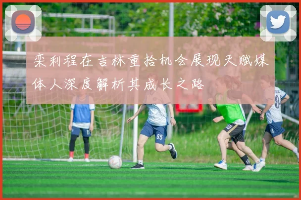 栾利程在吉林重拾机会展现天赋媒体人深度解析其成长之路