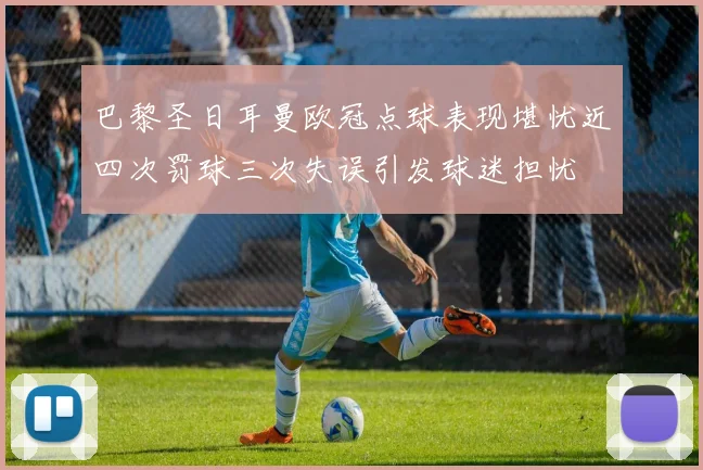 巴黎圣日耳曼欧冠点球表现堪忧近四次罚球三次失误引发球迷担忧