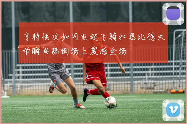 亨特快攻如闪电起飞骑扣恩比德大帝瞬间跪倒场上震撼全场