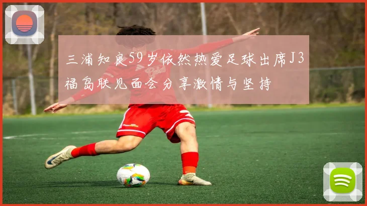 三浦知良59岁依然热爱足球出席J3福岛联见面会分享激情与坚持