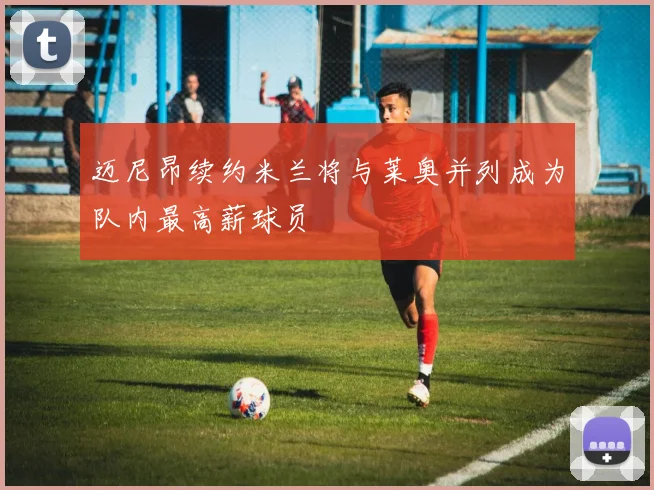 迈尼昂续约米兰将与莱奥并列成为队内最高薪球员