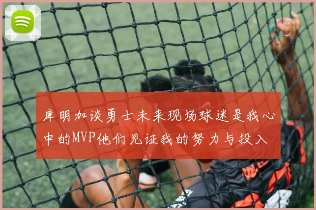 库明加谈勇士未来现场球迷是我心中的MVP他们见证我的努力与投入