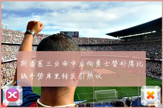 斯潘塞三分命中后向勇士替补席比钱手势库里转发引热议
