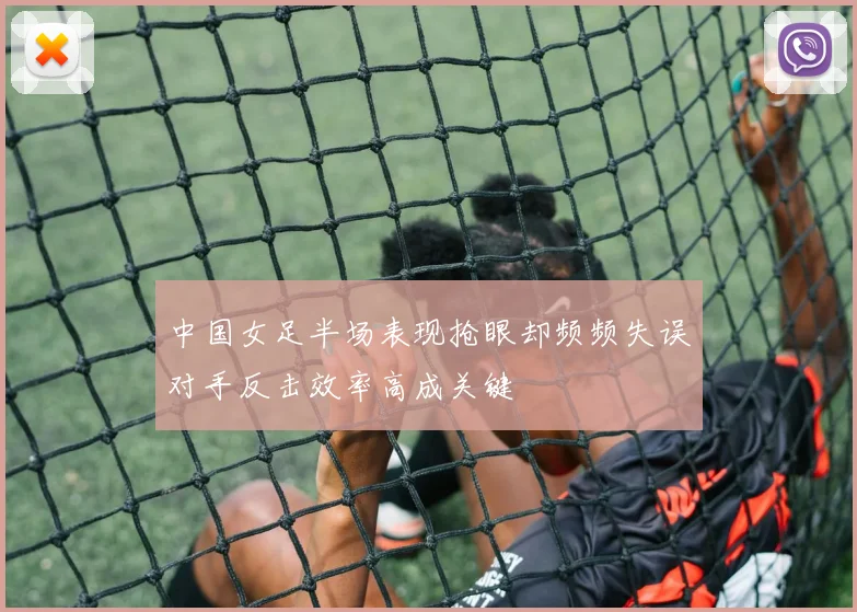 中国女足半场表现抢眼却频频失误对手反击效率高成关键
