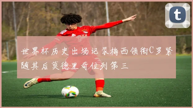世界杯历史出场记录梅西领衔C罗紧随其后莫德里奇位列第三