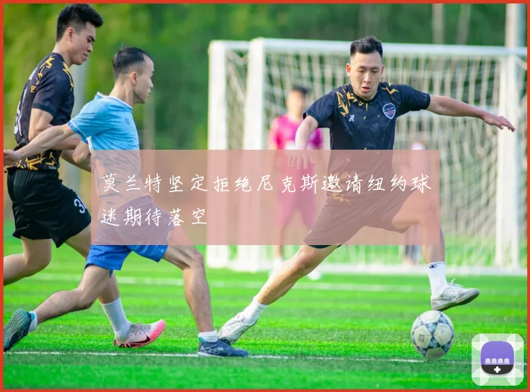 莫兰特坚定拒绝尼克斯邀请纽约球迷期待落空
