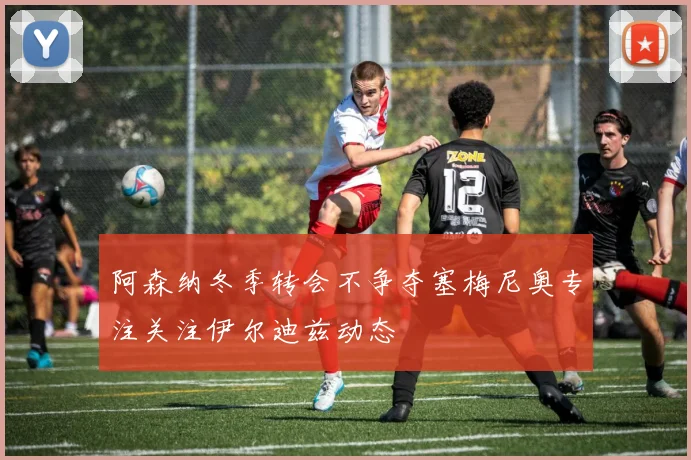 阿森纳冬季转会不争夺塞梅尼奥专注关注伊尔迪兹动态
