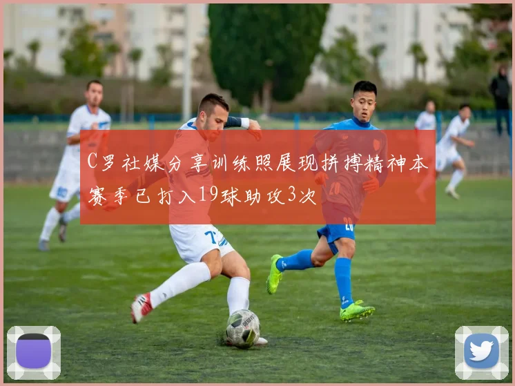 C罗社媒分享训练照展现拼搏精神本赛季已打入19球助攻3次