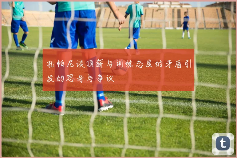 孔帕尼谈顶薪与训练态度的矛盾引发的思考与争议