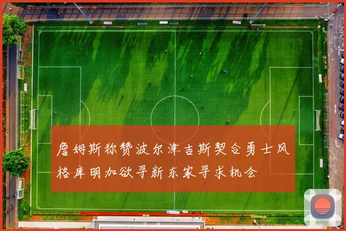 詹姆斯称赞波尔津吉斯契合勇士风格库明加欲寻新东家寻求机会