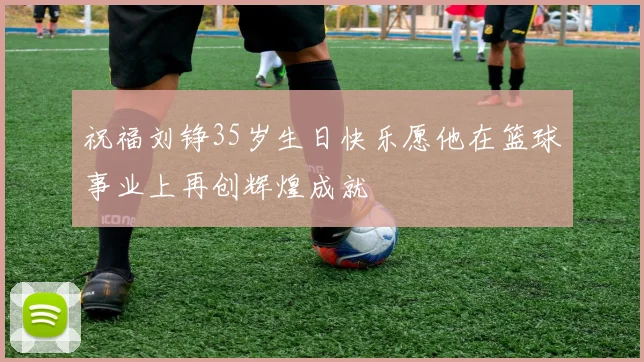 祝福刘铮35岁生日快乐愿他在篮球事业上再创辉煌成就